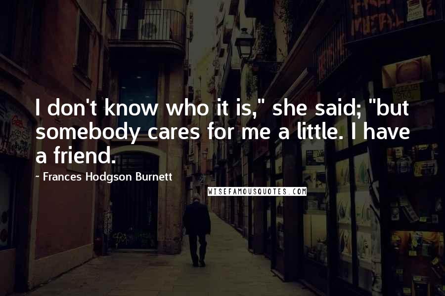 Frances Hodgson Burnett Quotes: I don't know who it is," she said; "but somebody cares for me a little. I have a friend.