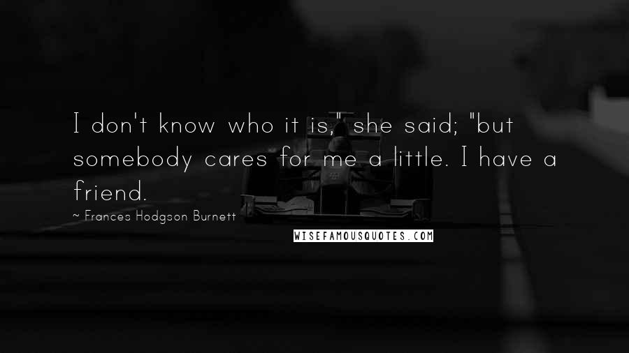 Frances Hodgson Burnett Quotes: I don't know who it is," she said; "but somebody cares for me a little. I have a friend.