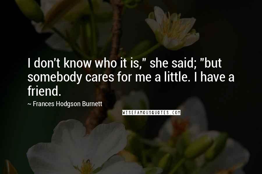 Frances Hodgson Burnett Quotes: I don't know who it is," she said; "but somebody cares for me a little. I have a friend.