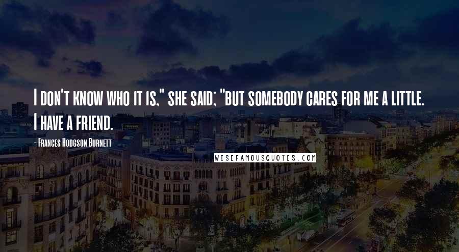 Frances Hodgson Burnett Quotes: I don't know who it is," she said; "but somebody cares for me a little. I have a friend.