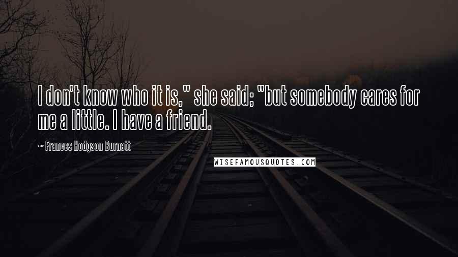 Frances Hodgson Burnett Quotes: I don't know who it is," she said; "but somebody cares for me a little. I have a friend.