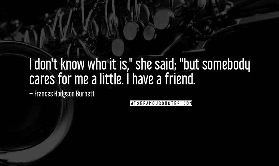 Frances Hodgson Burnett Quotes: I don't know who it is," she said; "but somebody cares for me a little. I have a friend.