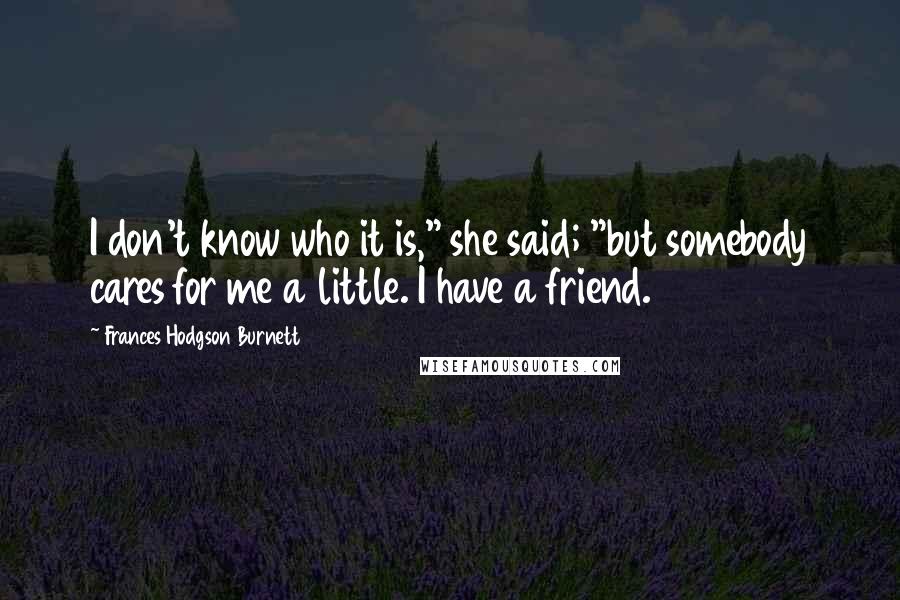 Frances Hodgson Burnett Quotes: I don't know who it is," she said; "but somebody cares for me a little. I have a friend.