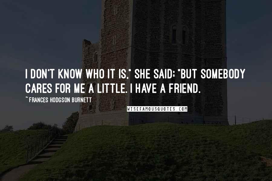 Frances Hodgson Burnett Quotes: I don't know who it is," she said; "but somebody cares for me a little. I have a friend.