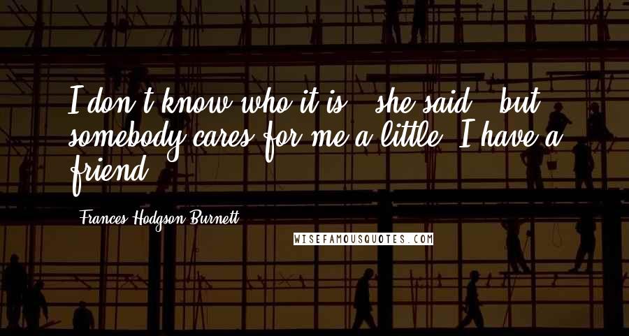 Frances Hodgson Burnett Quotes: I don't know who it is," she said; "but somebody cares for me a little. I have a friend.