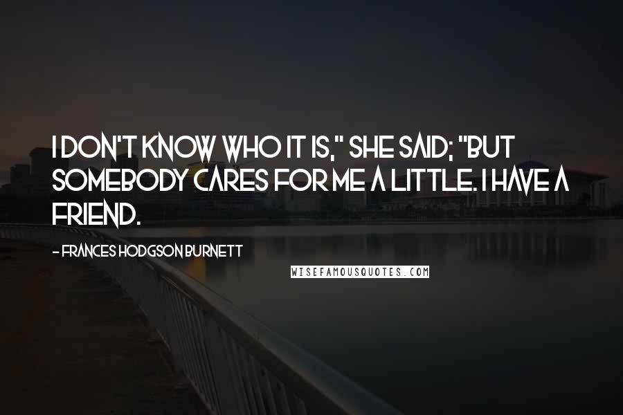 Frances Hodgson Burnett Quotes: I don't know who it is," she said; "but somebody cares for me a little. I have a friend.