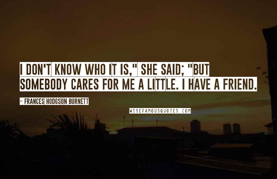 Frances Hodgson Burnett Quotes: I don't know who it is," she said; "but somebody cares for me a little. I have a friend.