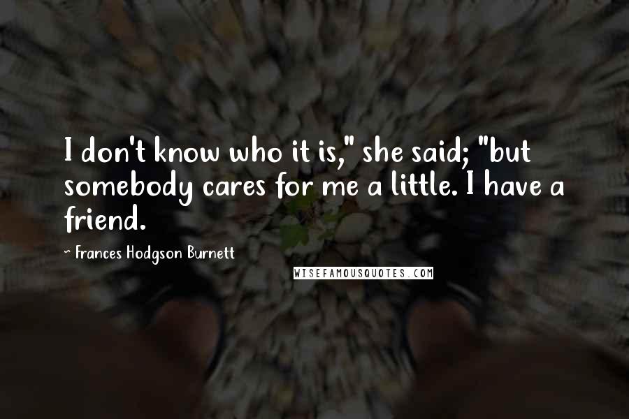 Frances Hodgson Burnett Quotes: I don't know who it is," she said; "but somebody cares for me a little. I have a friend.