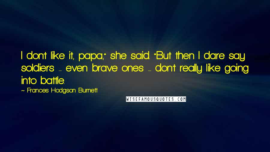Frances Hodgson Burnett Quotes: I don't like it, papa," she said. "But then I dare say soldiers - even brave ones - don't really like going into battle.