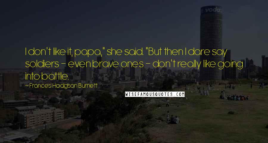 Frances Hodgson Burnett Quotes: I don't like it, papa," she said. "But then I dare say soldiers - even brave ones - don't really like going into battle.