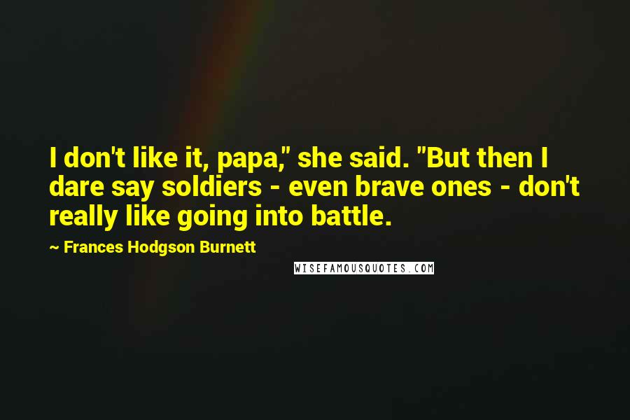 Frances Hodgson Burnett Quotes: I don't like it, papa," she said. "But then I dare say soldiers - even brave ones - don't really like going into battle.
