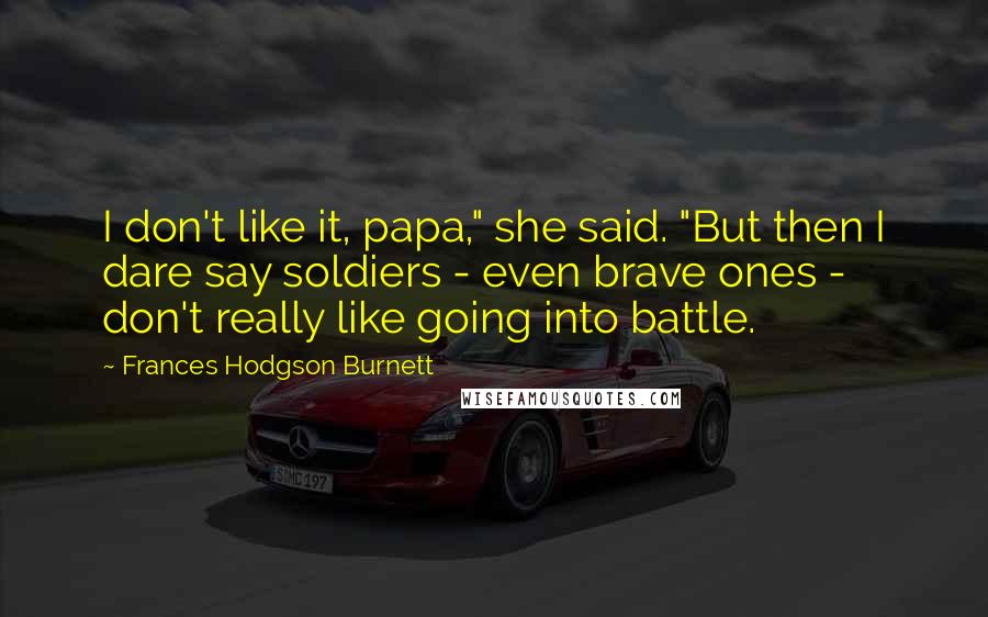 Frances Hodgson Burnett Quotes: I don't like it, papa," she said. "But then I dare say soldiers - even brave ones - don't really like going into battle.