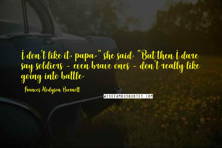 Frances Hodgson Burnett Quotes: I don't like it, papa," she said. "But then I dare say soldiers - even brave ones - don't really like going into battle.