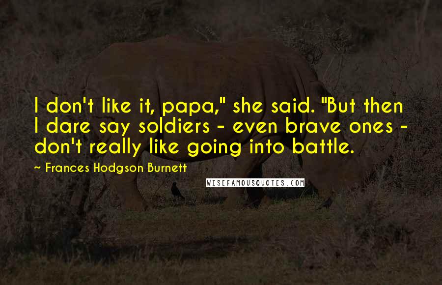 Frances Hodgson Burnett Quotes: I don't like it, papa," she said. "But then I dare say soldiers - even brave ones - don't really like going into battle.