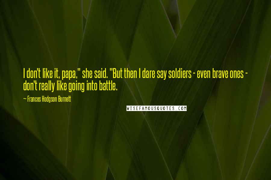 Frances Hodgson Burnett Quotes: I don't like it, papa," she said. "But then I dare say soldiers - even brave ones - don't really like going into battle.