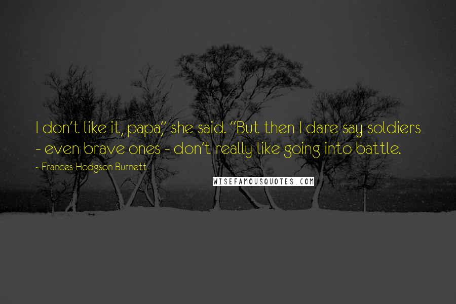 Frances Hodgson Burnett Quotes: I don't like it, papa," she said. "But then I dare say soldiers - even brave ones - don't really like going into battle.
