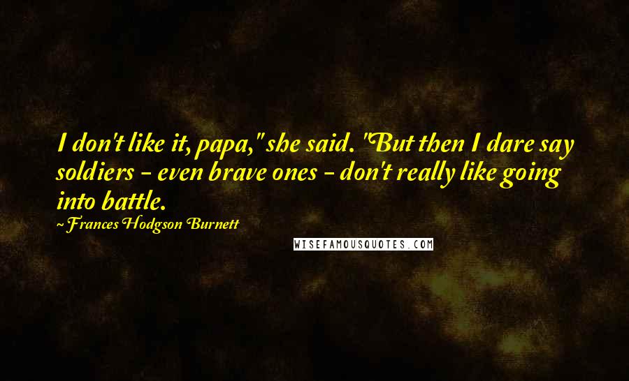 Frances Hodgson Burnett Quotes: I don't like it, papa," she said. "But then I dare say soldiers - even brave ones - don't really like going into battle.
