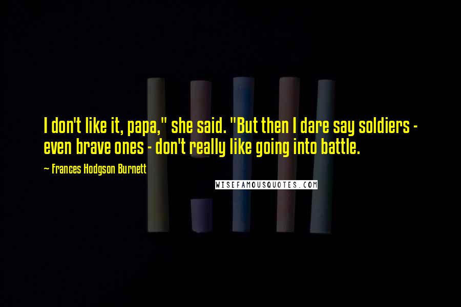 Frances Hodgson Burnett Quotes: I don't like it, papa," she said. "But then I dare say soldiers - even brave ones - don't really like going into battle.