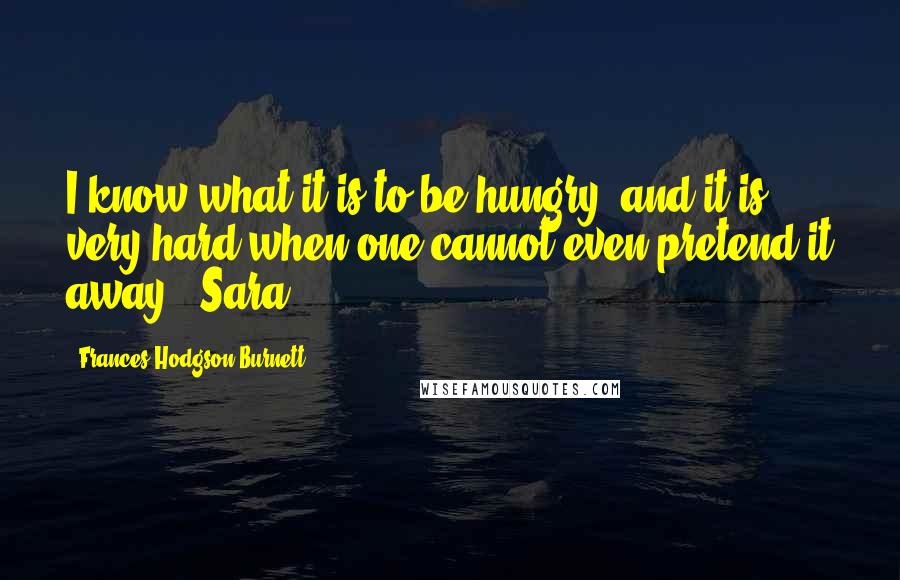 Frances Hodgson Burnett Quotes: I know what it is to be hungry, and it is very hard when one cannot even pretend it away. -Sara