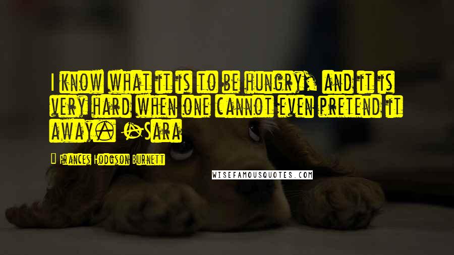 Frances Hodgson Burnett Quotes: I know what it is to be hungry, and it is very hard when one cannot even pretend it away. -Sara