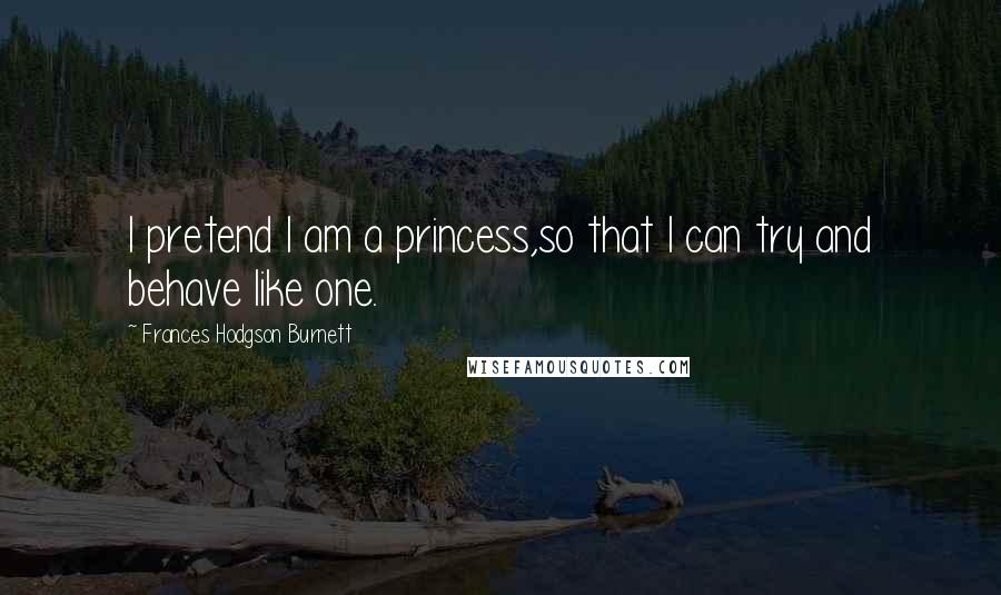 Frances Hodgson Burnett Quotes: I pretend I am a princess,so that I can try and behave like one.