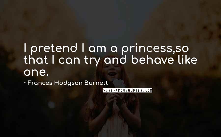 Frances Hodgson Burnett Quotes: I pretend I am a princess,so that I can try and behave like one.