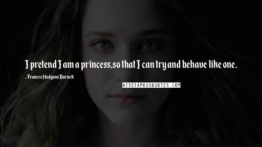 Frances Hodgson Burnett Quotes: I pretend I am a princess,so that I can try and behave like one.