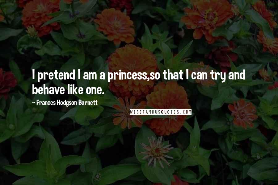 Frances Hodgson Burnett Quotes: I pretend I am a princess,so that I can try and behave like one.