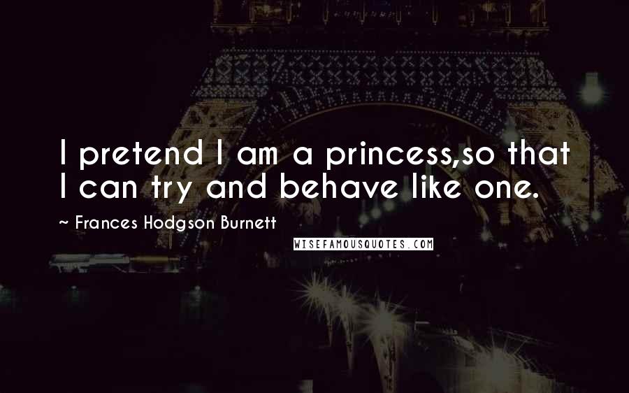 Frances Hodgson Burnett Quotes: I pretend I am a princess,so that I can try and behave like one.