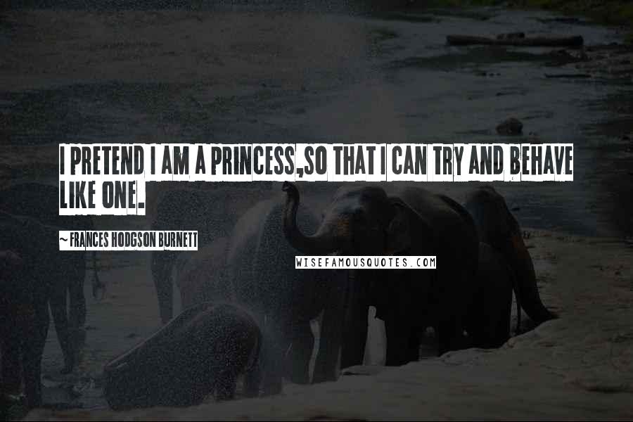 Frances Hodgson Burnett Quotes: I pretend I am a princess,so that I can try and behave like one.