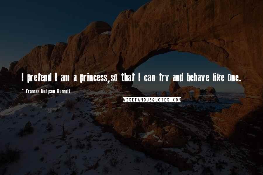 Frances Hodgson Burnett Quotes: I pretend I am a princess,so that I can try and behave like one.