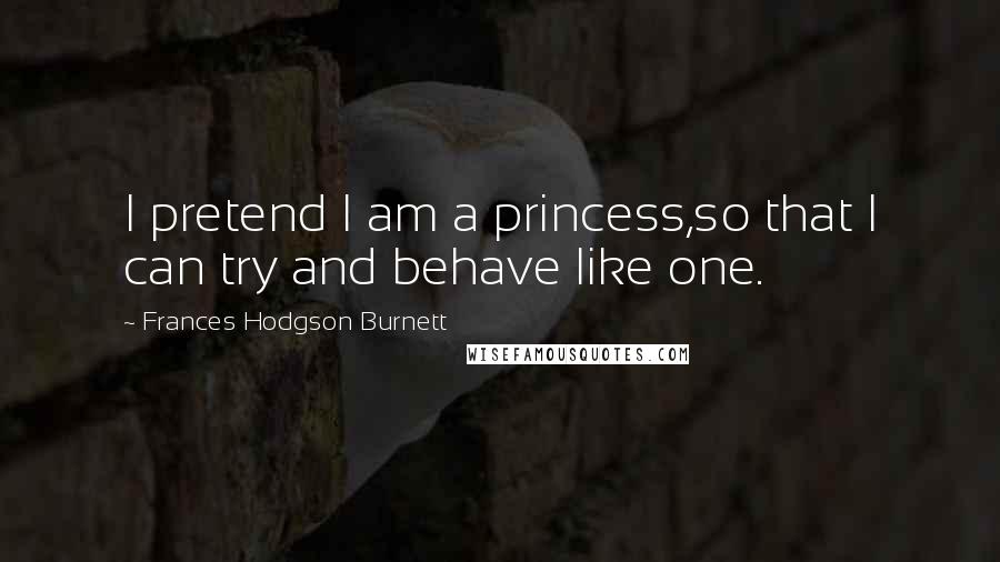 Frances Hodgson Burnett Quotes: I pretend I am a princess,so that I can try and behave like one.