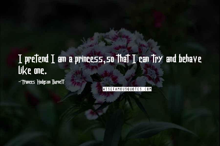 Frances Hodgson Burnett Quotes: I pretend I am a princess,so that I can try and behave like one.