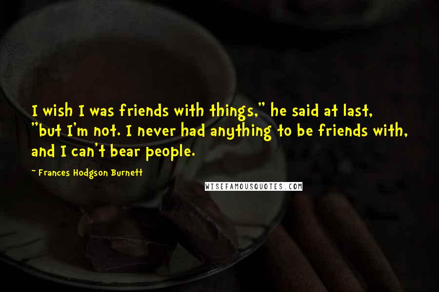 Frances Hodgson Burnett Quotes: I wish I was friends with things," he said at last, "but I'm not. I never had anything to be friends with, and I can't bear people.