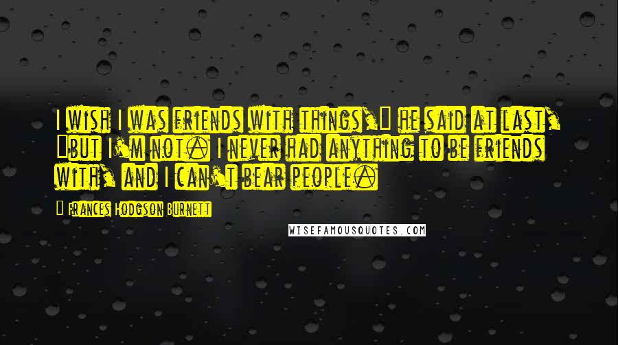 Frances Hodgson Burnett Quotes: I wish I was friends with things," he said at last, "but I'm not. I never had anything to be friends with, and I can't bear people.