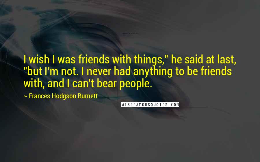 Frances Hodgson Burnett Quotes: I wish I was friends with things," he said at last, "but I'm not. I never had anything to be friends with, and I can't bear people.