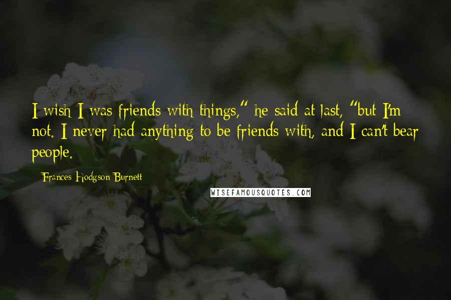 Frances Hodgson Burnett Quotes: I wish I was friends with things," he said at last, "but I'm not. I never had anything to be friends with, and I can't bear people.