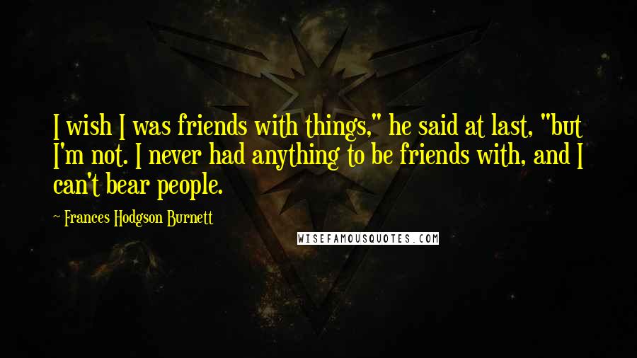 Frances Hodgson Burnett Quotes: I wish I was friends with things," he said at last, "but I'm not. I never had anything to be friends with, and I can't bear people.