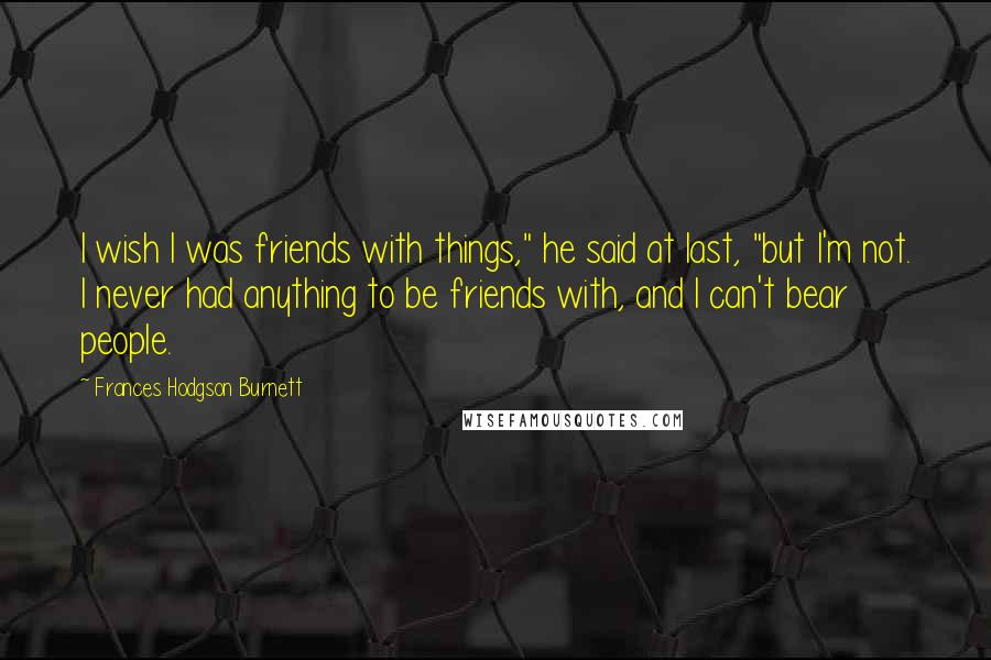 Frances Hodgson Burnett Quotes: I wish I was friends with things," he said at last, "but I'm not. I never had anything to be friends with, and I can't bear people.