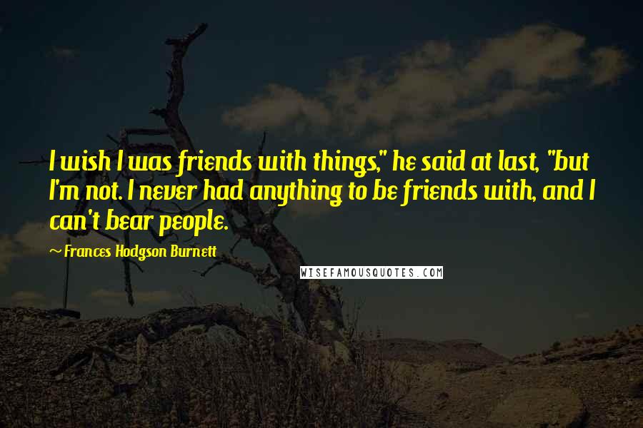 Frances Hodgson Burnett Quotes: I wish I was friends with things," he said at last, "but I'm not. I never had anything to be friends with, and I can't bear people.