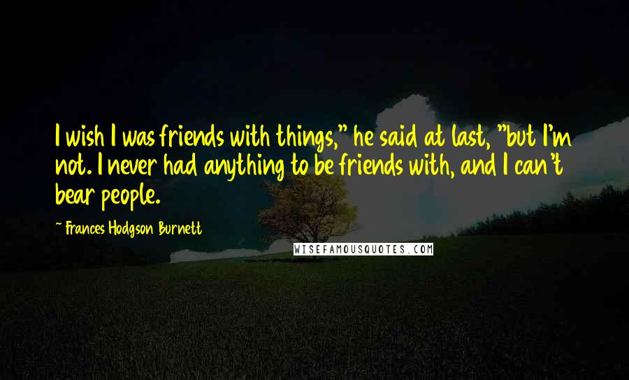 Frances Hodgson Burnett Quotes: I wish I was friends with things," he said at last, "but I'm not. I never had anything to be friends with, and I can't bear people.