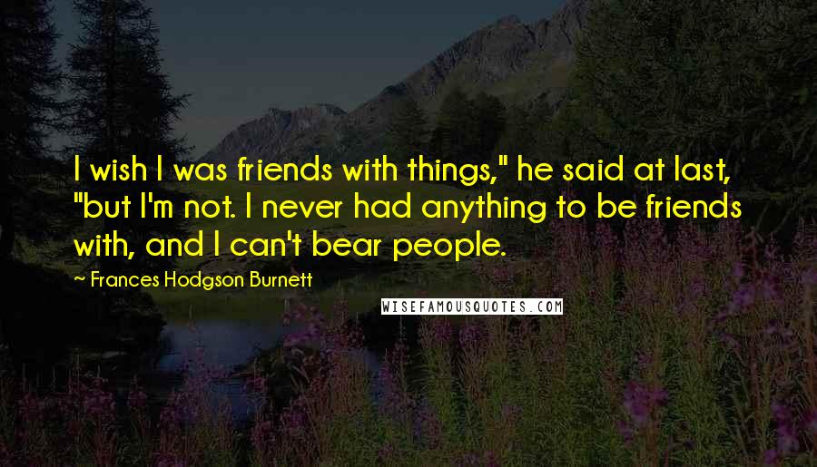 Frances Hodgson Burnett Quotes: I wish I was friends with things," he said at last, "but I'm not. I never had anything to be friends with, and I can't bear people.
