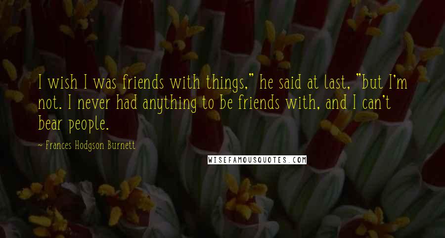 Frances Hodgson Burnett Quotes: I wish I was friends with things," he said at last, "but I'm not. I never had anything to be friends with, and I can't bear people.