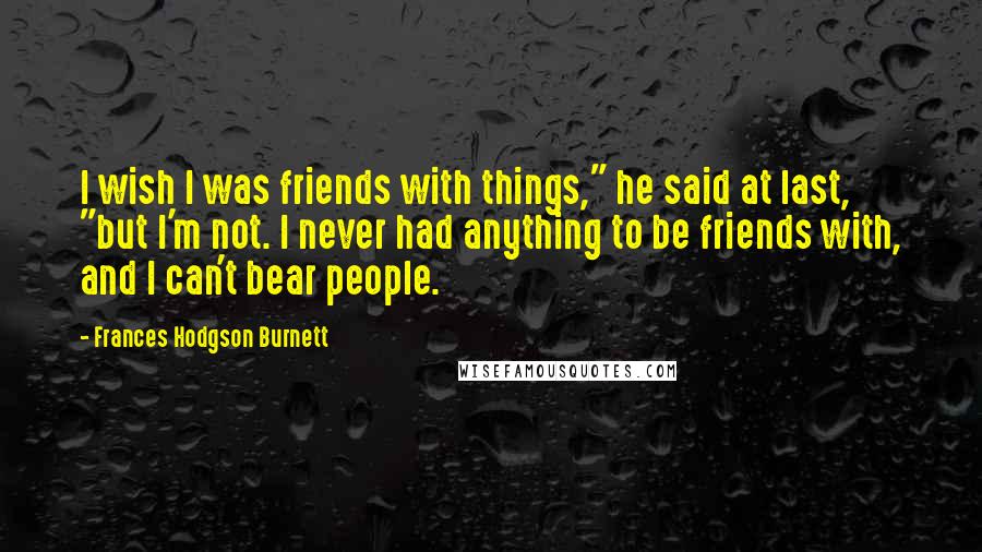 Frances Hodgson Burnett Quotes: I wish I was friends with things," he said at last, "but I'm not. I never had anything to be friends with, and I can't bear people.