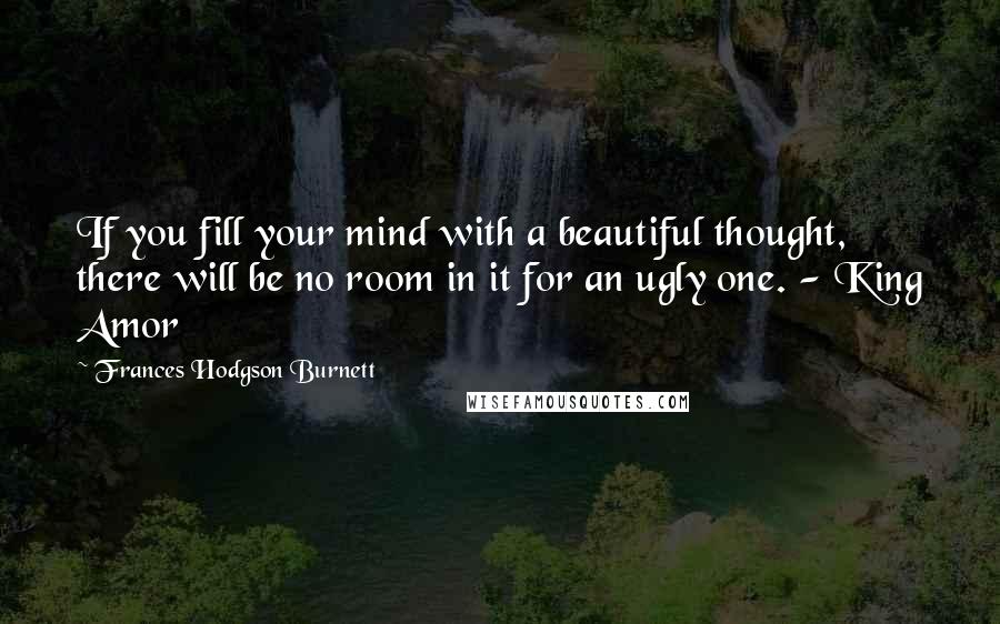 Frances Hodgson Burnett Quotes: If you fill your mind with a beautiful thought, there will be no room in it for an ugly one. - King Amor