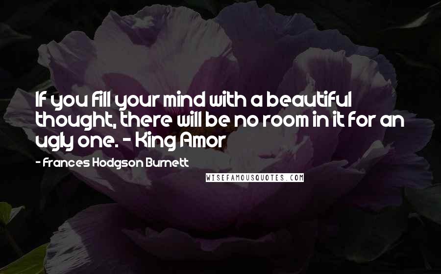 Frances Hodgson Burnett Quotes: If you fill your mind with a beautiful thought, there will be no room in it for an ugly one. - King Amor