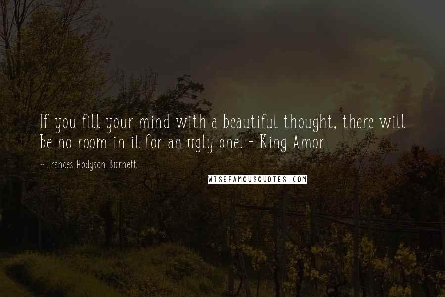 Frances Hodgson Burnett Quotes: If you fill your mind with a beautiful thought, there will be no room in it for an ugly one. - King Amor