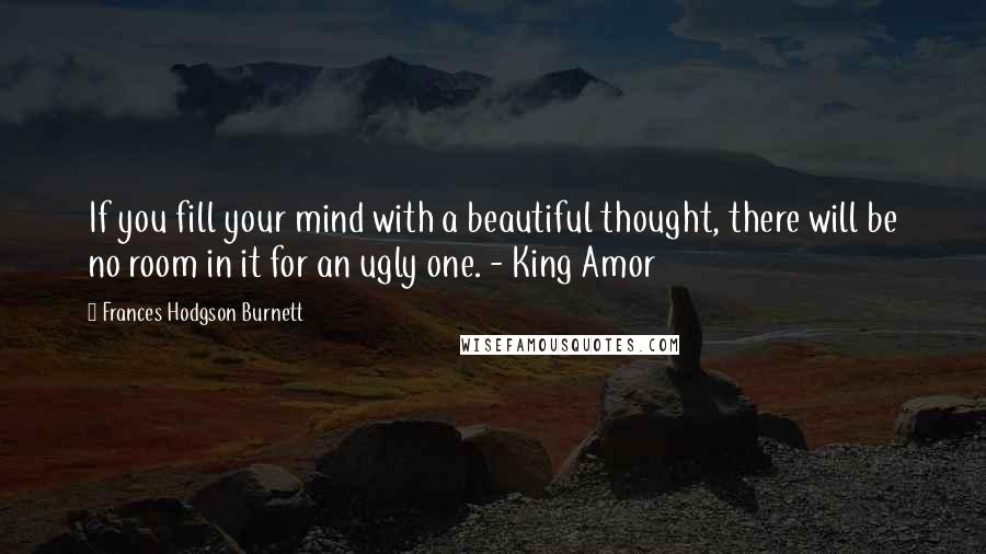 Frances Hodgson Burnett Quotes: If you fill your mind with a beautiful thought, there will be no room in it for an ugly one. - King Amor