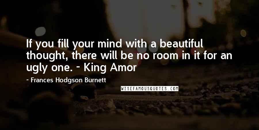 Frances Hodgson Burnett Quotes: If you fill your mind with a beautiful thought, there will be no room in it for an ugly one. - King Amor