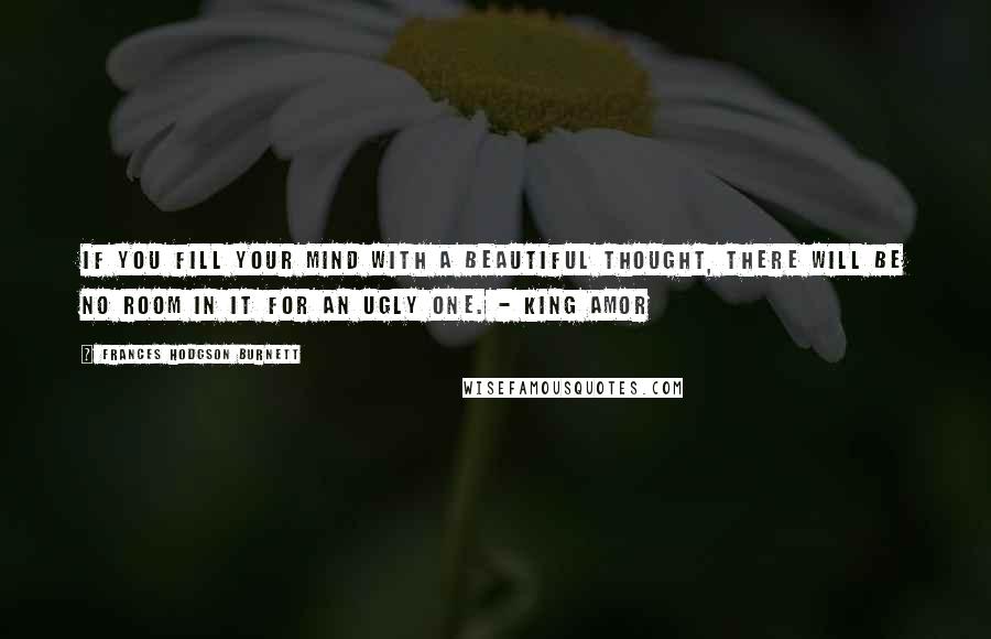 Frances Hodgson Burnett Quotes: If you fill your mind with a beautiful thought, there will be no room in it for an ugly one. - King Amor